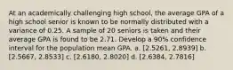 At an academically challenging high school, the average GPA of a high school senior is known to be normally distributed with a variance of 0.25. A sample of 20 seniors is taken and their average GPA is found to be 2.71. Develop a 90% confidence interval for the population mean GPA. a. [2.5261, 2.8939] b. [2.5667, 2.8533] c. [2.6180, 2.8020] d. [2.6384, 2.7816]