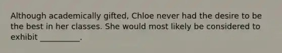 Although academically gifted, Chloe never had the desire to be the best in her classes. She would most likely be considered to exhibit __________.