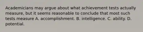 Academicians may argue about what achievement tests actually measure, but it seems reasonable to conclude that most such tests measure A. accomplishment. B. intelligence. C. ability. D. potential. ​