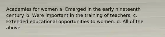 Academies for women a. Emerged in the early nineteenth century. b. Were important in the training of teachers. c. Extended educational opportunities to women. d. All of the above.