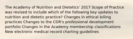 The Academy of Nutrition and Dietetics' 2017 Scope of Practice was revised to include which of the following key updates to nutrition and dietetic practice? Changes in ethical billing practices Changes to the CDR's professional development portfolio Changes in the Academy membership classifications New electronic medical record charting guidelines