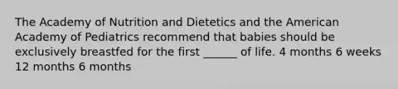 The Academy of Nutrition and Dietetics and the American Academy of Pediatrics recommend that babies should be exclusively breastfed for the first ______ of life. 4 months 6 weeks 12 months 6 months