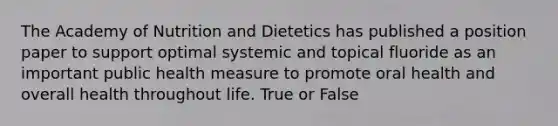 The Academy of Nutrition and Dietetics has published a position paper to support optimal systemic and topical fluoride as an important public health measure to promote oral health and overall health throughout life. True or False