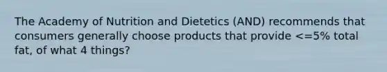 The Academy of Nutrition and Dietetics (AND) recommends that consumers generally choose products that provide <=5% total fat, of what 4 things?