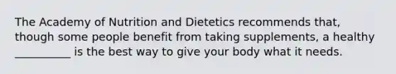 The Academy of Nutrition and Dietetics recommends that, though some people benefit from taking supplements, a healthy __________ is the best way to give your body what it needs.