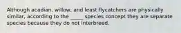 Although acadian, willow, and least flycatchers are physically similar, according to the _____ species concept they are separate species because they do not interbreed.