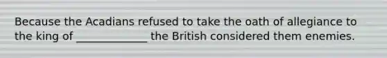 Because the Acadians refused to take the oath of allegiance to the king of _____________ the British considered them enemies.