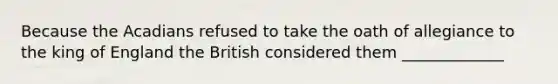 Because the Acadians refused to take the oath of allegiance to the king of England the British considered them _____________