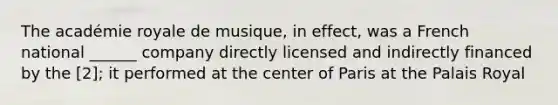 The académie royale de musique, in effect, was a French national ______ company directly licensed and indirectly financed by the [2]; it performed at the center of Paris at the Palais Royal