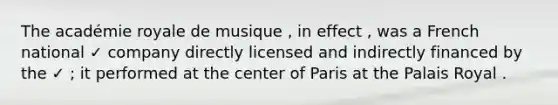 The académie royale de musique , in effect , was a French national ✓ company directly licensed and indirectly financed by the ✓ ; it performed at the center of Paris at the Palais Royal .