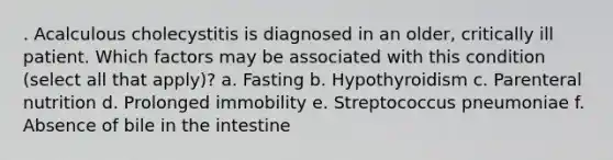 . Acalculous cholecystitis is diagnosed in an older, critically ill patient. Which factors may be associated with this condition (select all that apply)? a. Fasting b. Hypothyroidism c. Parenteral nutrition d. Prolonged immobility e. Streptococcus pneumoniae f. Absence of bile in the intestine