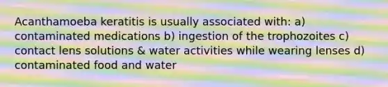 Acanthamoeba keratitis is usually associated with: a) contaminated medications b) ingestion of the trophozoites c) contact lens solutions & water activities while wearing lenses d) contaminated food and water