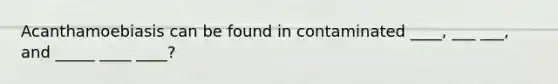 Acanthamoebiasis can be found in contaminated ____, ___ ___, and _____ ____ ____?