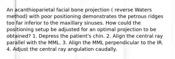 An acanthioparietal facial bone projection ( reverse Waters method) with poor positioning demonstrates the petrous ridges too far inferior to the maxillary sinuses. How could the positioning setup be adjusted for an optimal projection to be obtained? 1. Depress the patient's chin. 2. Align the central ray parallel with the MML. 3. Align the MML perpendicular to the IR. 4. Adjust the central ray angulation caudally.