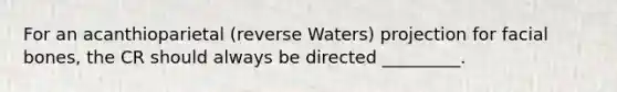 For an acanthioparietal (reverse Waters) projection for facial bones, the CR should always be directed _________.