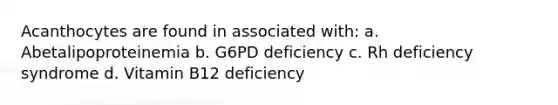 Acanthocytes are found in associated with: a. Abetalipoproteinemia b. G6PD deficiency c. Rh deficiency syndrome d. Vitamin B12 deficiency