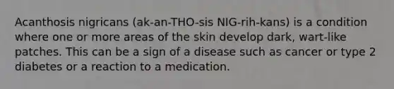 Acanthosis nigricans (ak-an-THO-sis NIG-rih-kans) is a condition where one or more areas of the skin develop dark, wart-like patches. This can be a sign of a disease such as cancer or type 2 diabetes or a reaction to a medication.