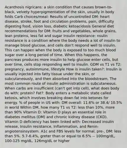 Acanthosis nigricans: a skin condition that causes brown-to-black, velvety hyperpigmentation of the skin, usually in body folds Carb choices/meal: Results of uncontrolled DM: heart disease, stroke, foot and circulation problems, pain, difficulty digesting food, vision loss, diabetic ketoacidosis General diet recommendations for DM: fruits and vegetables, whole grains, lean proteins, less fat and sugar Insulin resistance: nsulin resistance is a condition where the body needs a lot of insulin to manage blood glucose, and cells don't respond well to insulin. This can happen when the body is exposed to too much blood sugar over a long period of time. When this happens, the pancreas produces more insulin to help glucose enter cells, but over time, cells stop responding well to insulin. GDM vs T1 vs T2: pregnancy, autoimmune, lifestyle How is insulin taken?: Insulin is usually injected into fatty tissue under the skin, or subcutaneously, and then absorbed into the bloodstream. The most common route of insulin administration is subcutaneous. When carbs are insufficient (can't get into cell), what does body do with: protein? Fat?: Body enters a metabolic state called ketosis, which involves breaking down fat into ketones for energy. % of people in US with: DM overall: 11.6% or 38.4/ 10.5% in world Within DM, how many T1 vs T2: less than 10%, more than 90% Vitamin D: Vitamin D plays an essential role in diabetes mellitus (DM) and chronic kidney disease (CKD). Vitamin D deficiency has been linked with: Decreased insulin release, Insulin resistance, Inflammation, and Renin-angiotensinsystem. A1c and FBS levels for normal, pre-, DM: less than 5%. 5.7-6.4%, greter than or equal to 6.5% -- 100mg/dL, 100-125 mg/dL, 126mg/dL or higher