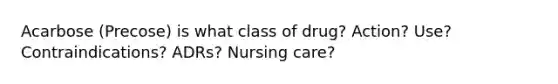 Acarbose (Precose) is what class of drug? Action? Use? Contraindications? ADRs? Nursing care?