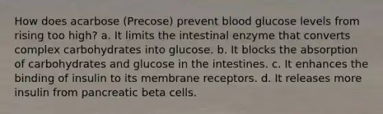 How does acarbose (Precose) prevent blood glucose levels from rising too high? a. It limits the intestinal enzyme that converts complex carbohydrates into glucose. b. It blocks the absorption of carbohydrates and glucose in the intestines. c. It enhances the binding of insulin to its membrane receptors. d. It releases more insulin from pancreatic beta cells.