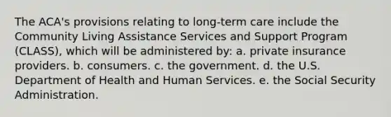 The ACA's provisions relating to long-term care include the Community Living Assistance Services and Support Program (CLASS), which will be administered by: a. private insurance providers. b. consumers. c. the government. d. the U.S. Department of Health and Human Services. e. the Social Security Administration.