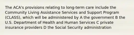 The ACA's provisions relating to long-term care include the Community Living Assistance Services and Support Program (CLASS), which will be administered by A the government B the U.S. Department of Health and Human Services C private insurance providers D the Social Security administration