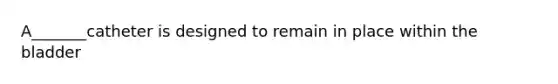 A_______catheter is designed to remain in place within the bladder