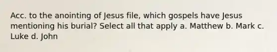 Acc. to the anointing of Jesus file, which gospels have Jesus mentioning his burial? Select all that apply a. Matthew b. Mark c. Luke d. John