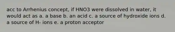 acc to Arrhenius concept, if HNO3 were dissolved in water, it would act as a. a base b. an acid c. a source of hydroxide ions d. a source of H- ions e. a proton acceptor