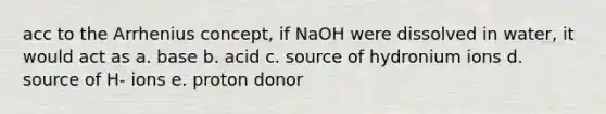 acc to the Arrhenius concept, if NaOH were dissolved in water, it would act as a. base b. acid c. source of hydronium ions d. source of H- ions e. proton donor