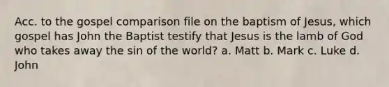 Acc. to the gospel comparison file on the baptism of Jesus, which gospel has John the Baptist testify that Jesus is the lamb of God who takes away the sin of the world? a. Matt b. Mark c. Luke d. John