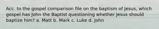 Acc. to the gospel comparison file on the baptism of Jesus, which gospel has John the Baptist questioning whether Jesus should baptize him? a. Matt b. Mark c. Luke d. John