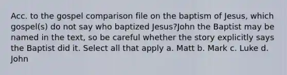 Acc. to the gospel comparison file on the baptism of Jesus, which gospel(s) do not say who baptized Jesus?John the Baptist may be named in the text, so be careful whether the story explicitly says the Baptist did it. Select all that apply a. Matt b. Mark c. Luke d. John