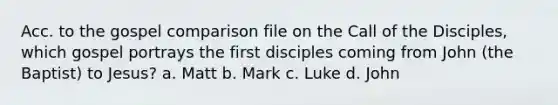 Acc. to the gospel comparison file on the Call of the Disciples, which gospel portrays the first disciples coming from John (the Baptist) to Jesus? a. Matt b. Mark c. Luke d. John