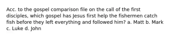 Acc. to the gospel comparison file on the call of the first disciples, which gospel has Jesus first help the fishermen catch fish before they left everything and followed him? a. Matt b. Mark c. Luke d. John