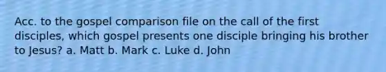 Acc. to the gospel comparison file on the call of the first disciples, which gospel presents one disciple bringing his brother to Jesus? a. Matt b. Mark c. Luke d. John