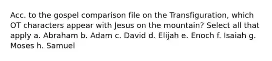 Acc. to the gospel comparison file on the Transfiguration, which OT characters appear with Jesus on the mountain? Select all that apply a. Abraham b. Adam c. David d. Elijah e. Enoch f. Isaiah g. Moses h. Samuel