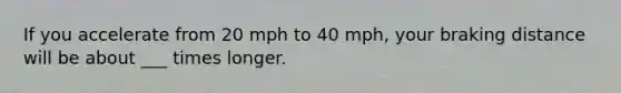 If you accelerate from 20 mph to 40 mph, your braking distance will be about ___ times longer.