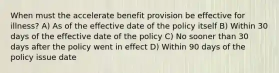 When must the accelerate benefit provision be effective for illness? A) As of the effective date of the policy itself B) Within 30 days of the effective date of the policy C) No sooner than 30 days after the policy went in effect D) Within 90 days of the policy issue date