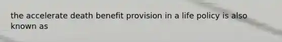 the accelerate death benefit provision in a life policy is also known as