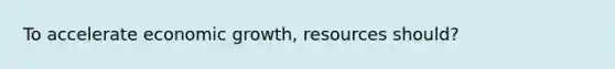 To accelerate economic growth, resources should?