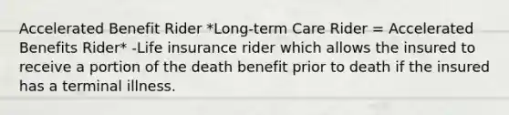 Accelerated Benefit Rider *Long-term Care Rider = Accelerated Benefits Rider* -Life insurance rider which allows the insured to receive a portion of the death benefit prior to death if the insured has a terminal illness.