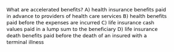 What are accelerated benefits? A) health insurance benefits paid in advance to providers of health care services B) health benefits paid before the expenses are incurred C) life insurance cash values paid in a lump sum to the beneficiary D) life insurance death benefits paid before the death of an insured with a terminal illness