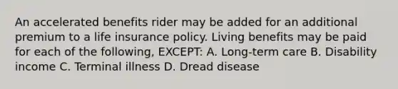 An accelerated benefits rider may be added for an additional premium to a life insurance policy. Living benefits may be paid for each of the following, EXCEPT: A. Long-term care B. Disability income C. Terminal illness D. Dread disease