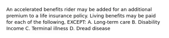 An accelerated benefits rider may be added for an additional premium to a life insurance policy. Living benefits may be paid for each of the following, EXCEPT: A. Long-term care B. Disability Income C. Terminal illness D. Dread disease