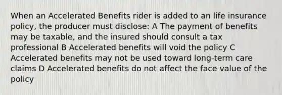 When an Accelerated Benefits rider is added to an life insurance policy, the producer must disclose: A The payment of benefits may be taxable, and the insured should consult a tax professional B Accelerated benefits will void the policy C Accelerated benefits may not be used toward long-term care claims D Accelerated benefits do not affect the face value of the policy