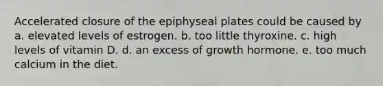 Accelerated closure of the epiphyseal plates could be caused by a. elevated levels of estrogen. b. too little thyroxine. c. high levels of vitamin D. d. an excess of growth hormone. e. too much calcium in the diet.