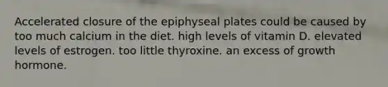 Accelerated closure of the epiphyseal plates could be caused by too much calcium in the diet. high levels of vitamin D. elevated levels of estrogen. too little thyroxine. an excess of growth hormone.