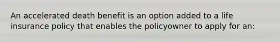 An accelerated death benefit is an option added to a life insurance policy that enables the policyowner to apply for an: