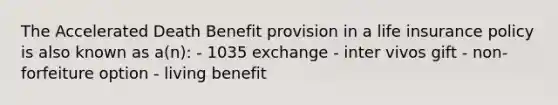 The Accelerated Death Benefit provision in a life insurance policy is also known as a(n): - 1035 exchange - inter vivos gift - non-forfeiture option - living benefit